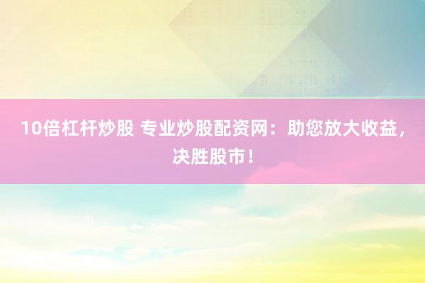 10倍杠杆炒股 专业炒股配资网：助您放大收益，决胜股市！