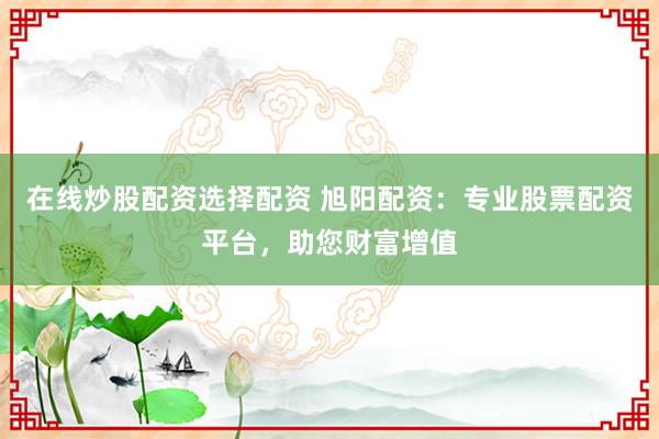 在线炒股配资选择配资 旭阳配资：专业股票配资平台，助您财富增值