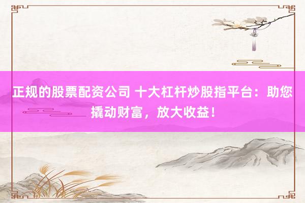 正规的股票配资公司 十大杠杆炒股指平台：助您撬动财富，放大收益！