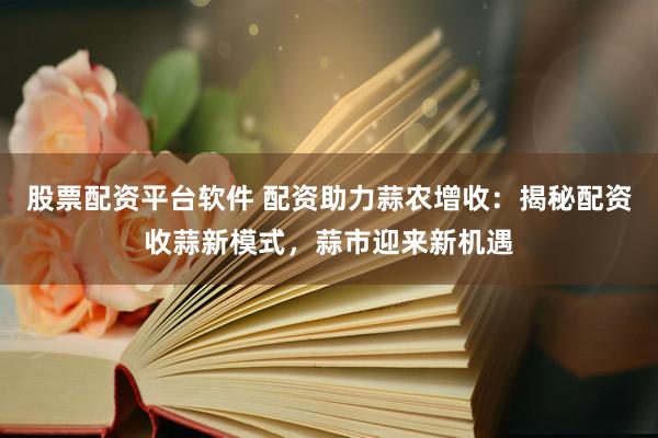 股票配资平台软件 配资助力蒜农增收：揭秘配资收蒜新模式，蒜市迎来新机遇