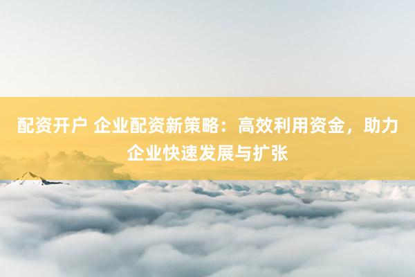 配资开户 企业配资新策略：高效利用资金，助力企业快速发展与扩张