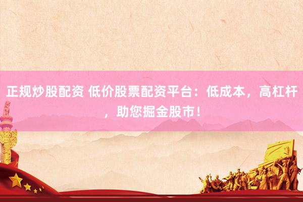 正规炒股配资 低价股票配资平台：低成本，高杠杆，助您掘金股市！
