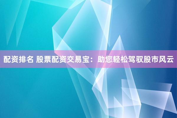 配资排名 股票配资交易宝：助您轻松驾驭股市风云