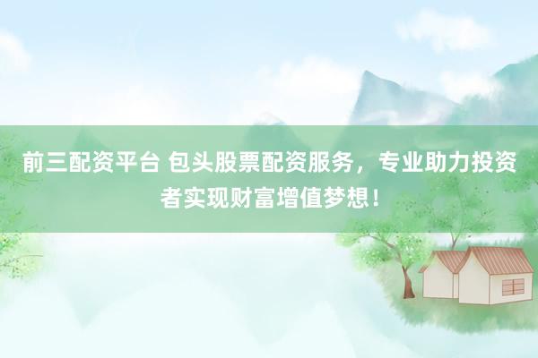 前三配资平台 包头股票配资服务，专业助力投资者实现财富增值梦想！