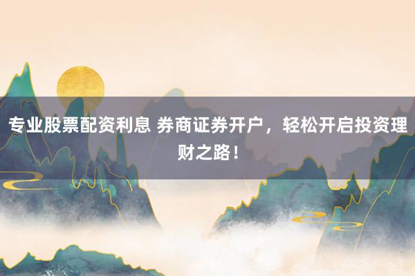 专业股票配资利息 券商证券开户，轻松开启投资理财之路！
