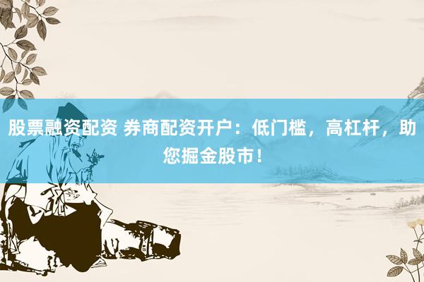 股票融资配资 券商配资开户：低门槛，高杠杆，助您掘金股市！