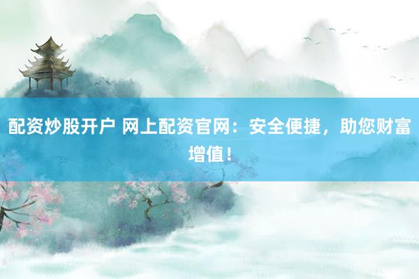 配资炒股开户 网上配资官网：安全便捷，助您财富增值！