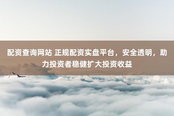 配资查询网站 正规配资实盘平台，安全透明，助力投资者稳健扩大投资收益