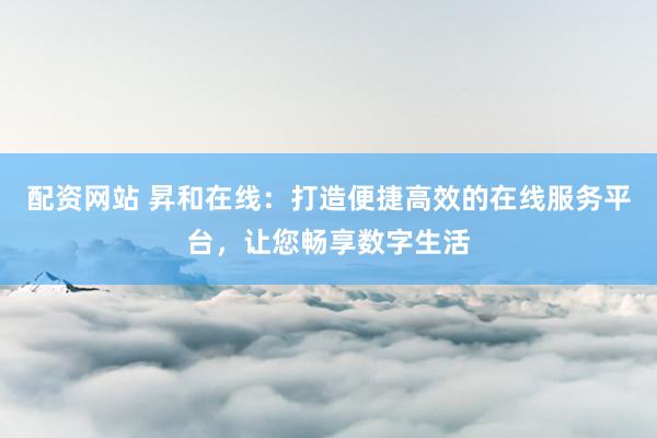 配资网站 昇和在线：打造便捷高效的在线服务平台，让您畅享数字生活