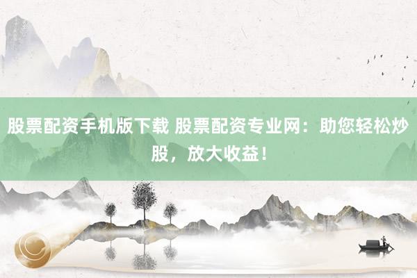 股票配资手机版下载 股票配资专业网：助您轻松炒股，放大收益！
