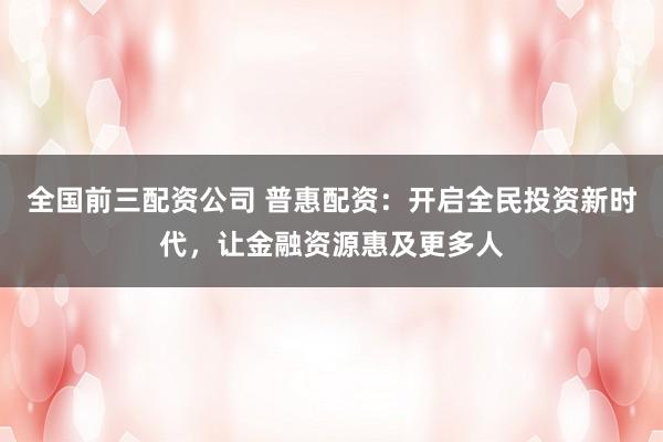 全国前三配资公司 普惠配资：开启全民投资新时代，让金融资源惠及更多人