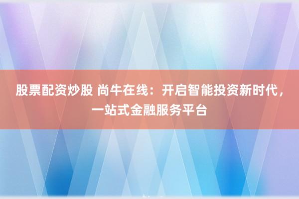 股票配资炒股 尚牛在线：开启智能投资新时代，一站式金融服务平台
