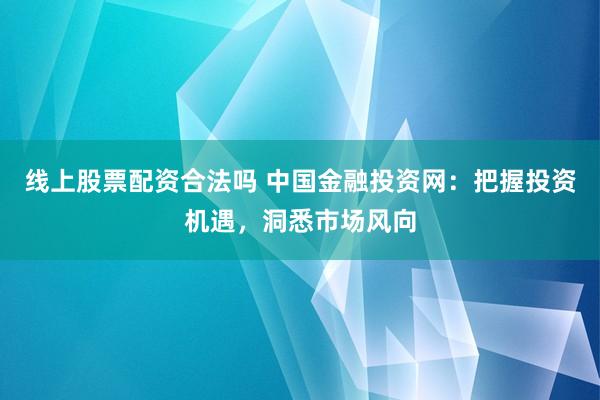 线上股票配资合法吗 中国金融投资网：把握投资机遇，洞悉市场风向