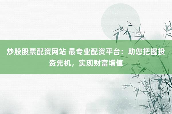 炒股股票配资网站 最专业配资平台：助您把握投资先机，实现财富增值