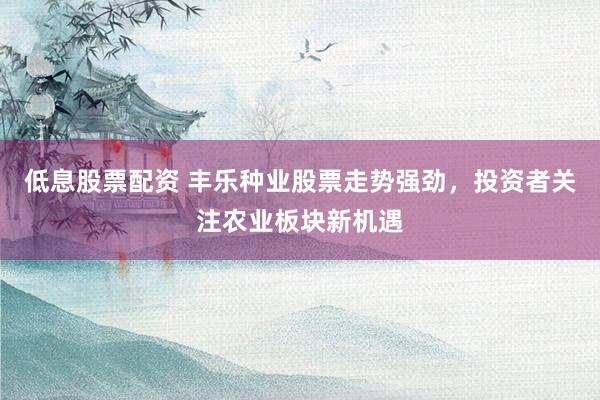 低息股票配资 丰乐种业股票走势强劲，投资者关注农业板块新机遇