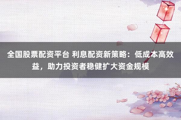 全国股票配资平台 利息配资新策略：低成本高效益，助力投资者稳健扩大资金规模