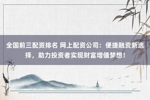 全国前三配资排名 网上配资公司：便捷融资新选择，助力投资者实现财富增值梦想！