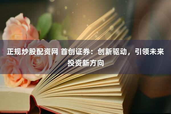 正规炒股配资网 首创证券：创新驱动，引领未来投资新方向