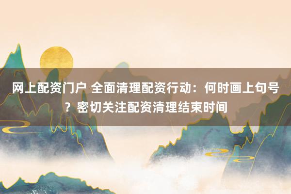 网上配资门户 全面清理配资行动：何时画上句号？密切关注配资清理结束时间
