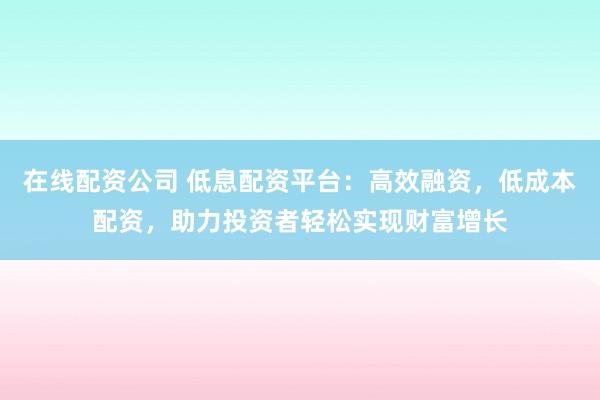 在线配资公司 低息配资平台：高效融资，低成本配资，助力投资者轻松实现财富增长