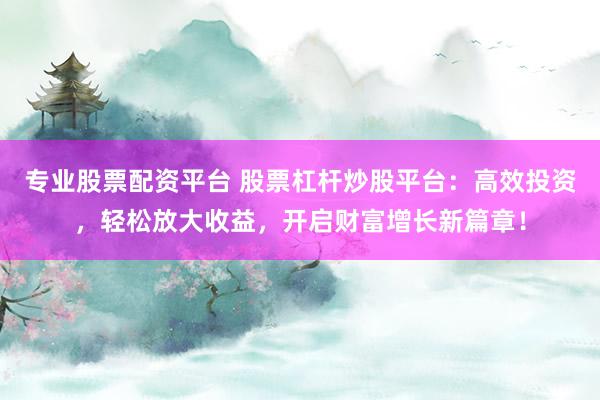 专业股票配资平台 股票杠杆炒股平台：高效投资，轻松放大收益，开启财富增长新篇章！