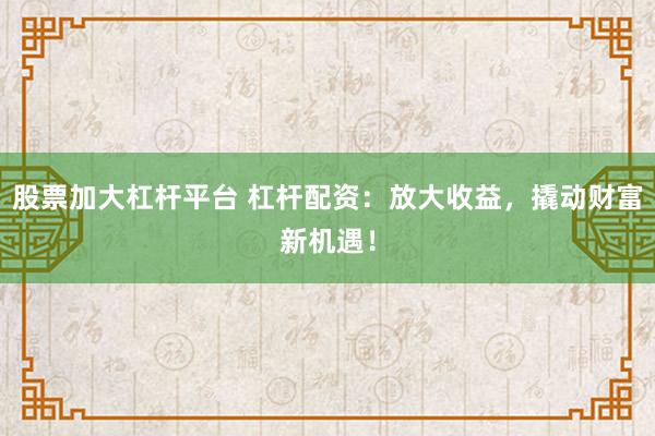 股票加大杠杆平台 杠杆配资：放大收益，撬动财富新机遇！