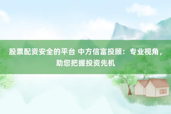 股票配资安全的平台 中方信富投顾：专业视角，助您把握投资先机