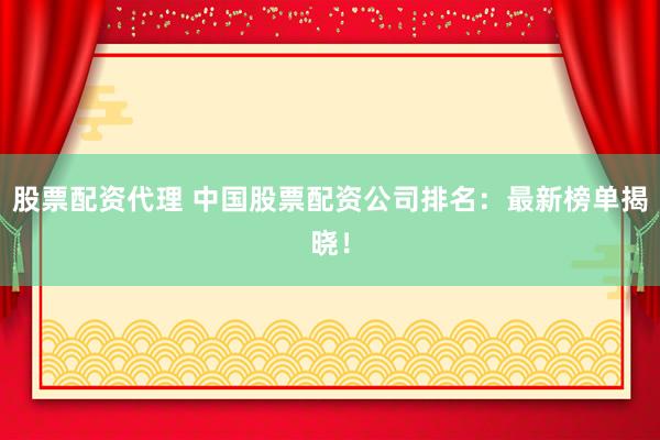 股票配资代理 中国股票配资公司排名：最新榜单揭晓！