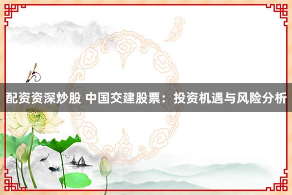 配资资深炒股 中国交建股票：投资机遇与风险分析