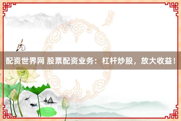 配资世界网 股票配资业务：杠杆炒股，放大收益！