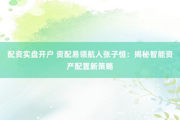 配资实盘开户 资配易领航人张子恒：揭秘智能资产配置新策略