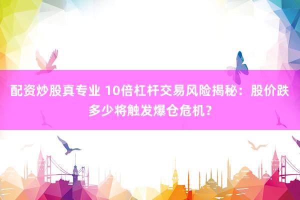 配资炒股真专业 10倍杠杆交易风险揭秘：股价跌多少将触发爆仓危机？