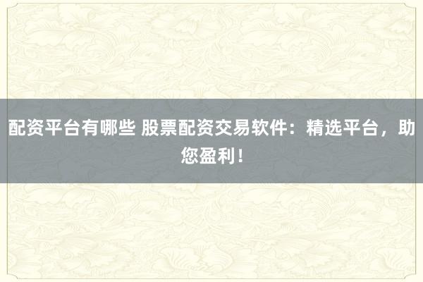 配资平台有哪些 股票配资交易软件：精选平台，助您盈利！