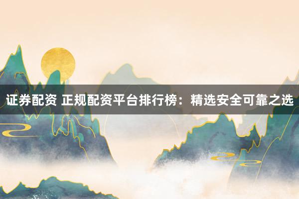证券配资 正规配资平台排行榜：精选安全可靠之选