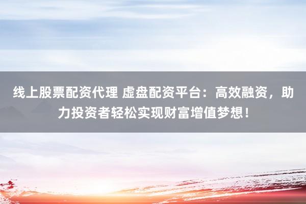 线上股票配资代理 虚盘配资平台：高效融资，助力投资者轻松实现财富增值梦想！