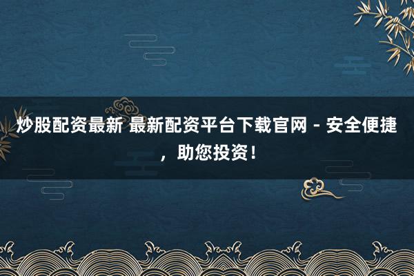 炒股配资最新 最新配资平台下载官网 - 安全便捷，助您投资！