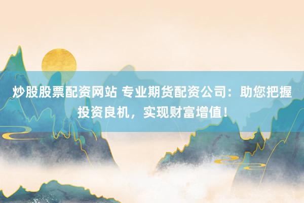 炒股股票配资网站 专业期货配资公司：助您把握投资良机，实现财富增值！