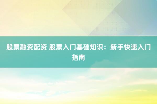 股票融资配资 股票入门基础知识：新手快速入门指南
