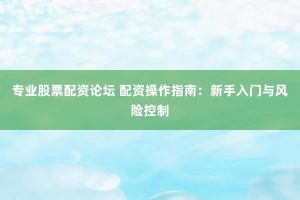 专业股票配资论坛 配资操作指南：新手入门与风险控制