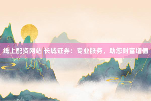 线上配资网站 长城证券：专业服务，助您财富增值