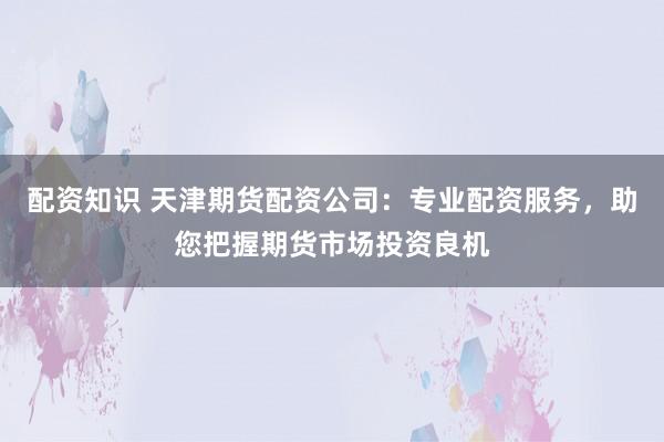 配资知识 天津期货配资公司：专业配资服务，助您把握期货市场投资良机