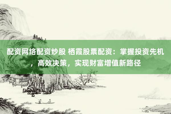 配资网络配资炒股 栖霞股票配资：掌握投资先机，高效决策，实现财富增值新路径