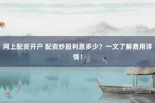 网上配资开户 配资炒股利息多少？一文了解费用详情！