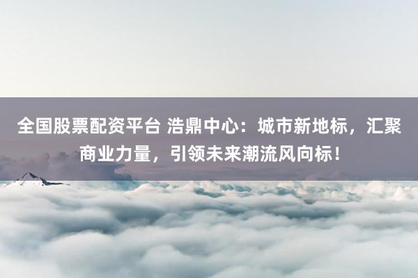 全国股票配资平台 浩鼎中心：城市新地标，汇聚商业力量，引领未来潮流风向标！