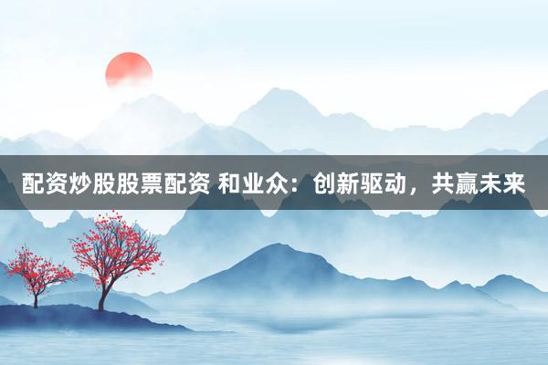配资炒股股票配资 和业众：创新驱动，共赢未来