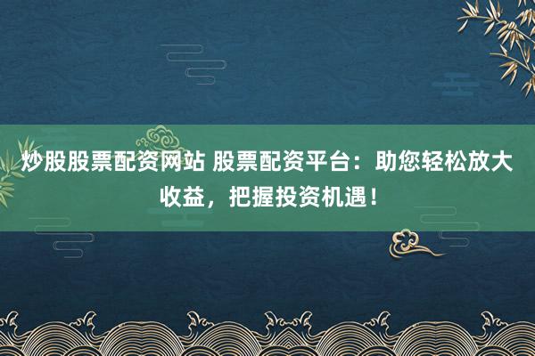 炒股股票配资网站 股票配资平台：助您轻松放大收益，把握投资机遇！
