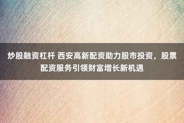 炒股融资杠杆 西安高新配资助力股市投资，股票配资服务引领财富增长新机遇
