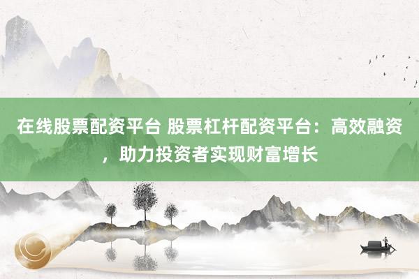 在线股票配资平台 股票杠杆配资平台：高效融资，助力投资者实现财富增长