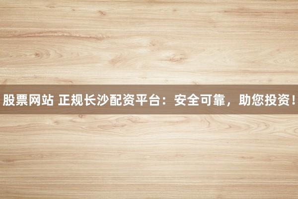 股票网站 正规长沙配资平台：安全可靠，助您投资！