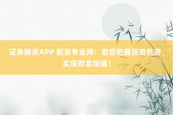 证券融资APP 配资专业网：助您把握投资机遇，实现财富增值！